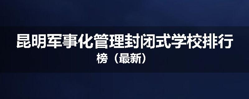 昆明军事化管理封闭式学校排行榜（最新）