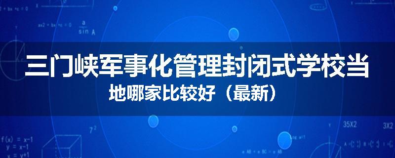 三门峡军事化管理封闭式学校当地哪家比较好（最新）