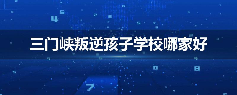 三门峡叛逆孩子学校哪家好