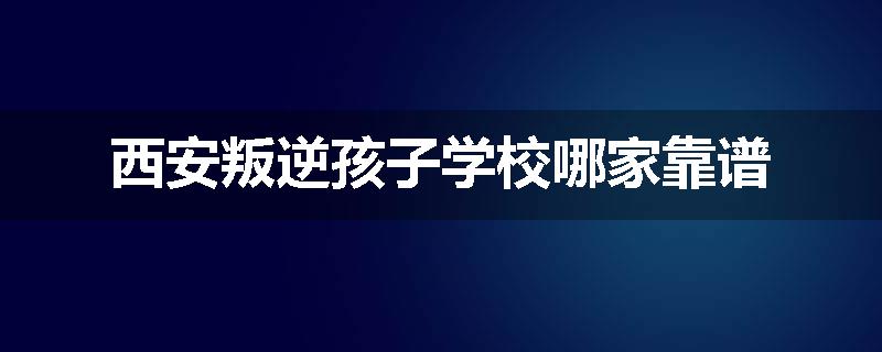 西安叛逆孩子学校哪家靠谱