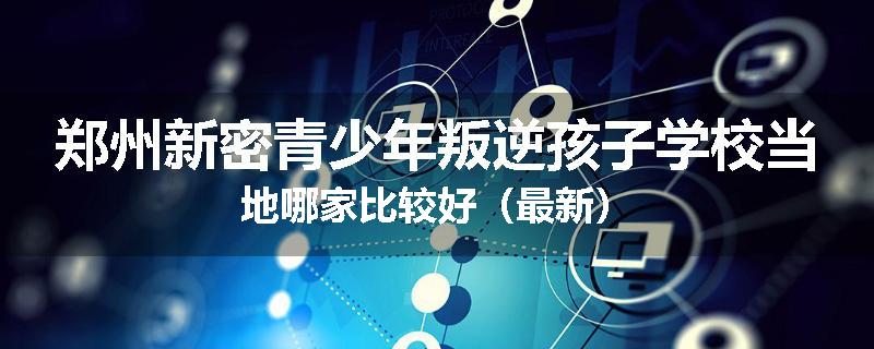 郑州新密青少年叛逆孩子学校当地哪家比较好（最新）