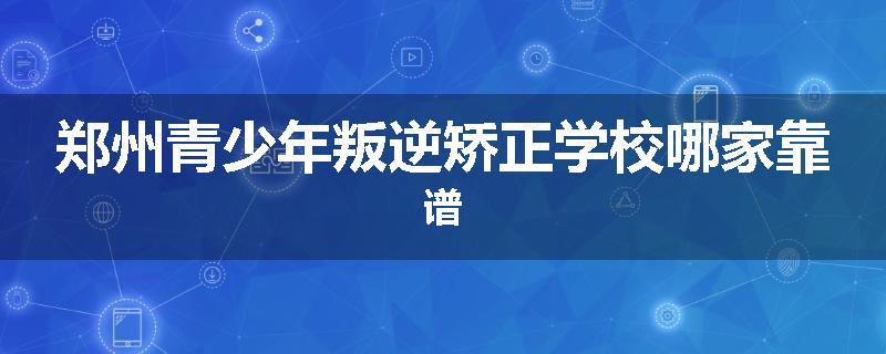 郑州青少年叛逆矫正学校哪家靠谱