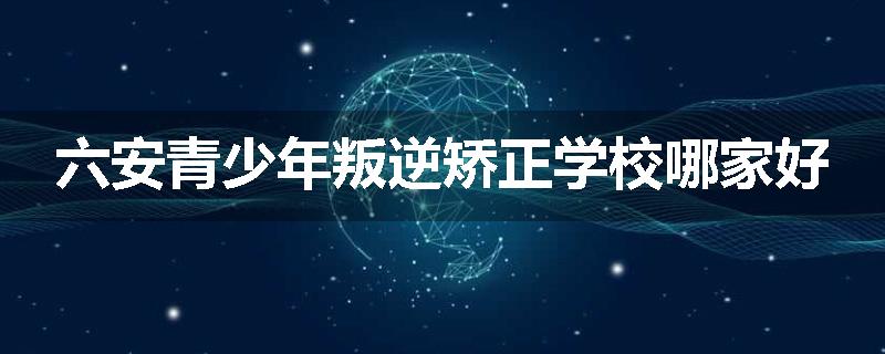 六安青少年叛逆矫正学校哪家好