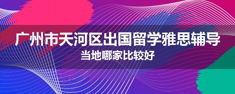 广州市天河区出国留学雅思辅导当地哪家比较好