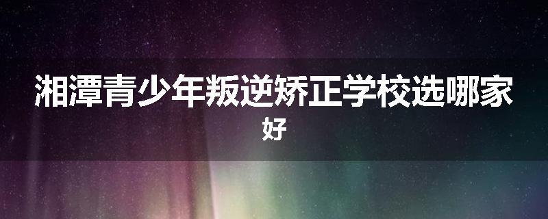湘潭青少年叛逆矫正学校选哪家好