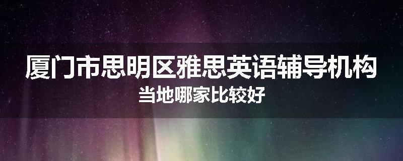 厦门市思明区雅思英语辅导机构当地哪家比较好