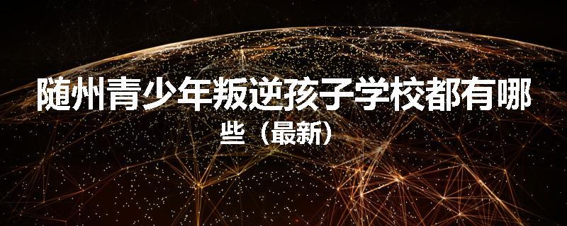 随州青少年叛逆孩子学校都有哪些（最新）