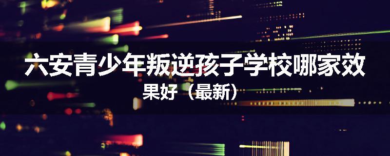 六安青少年叛逆孩子学校哪家效果好（最新）