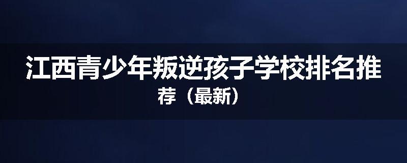 江西青少年叛逆孩子学校排名推荐（最新）