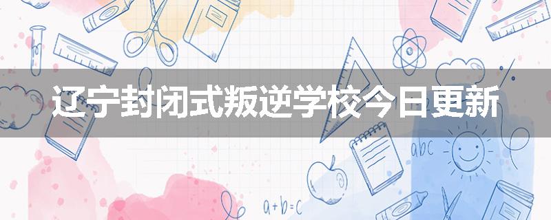 辽宁封闭式叛逆学校今日更新