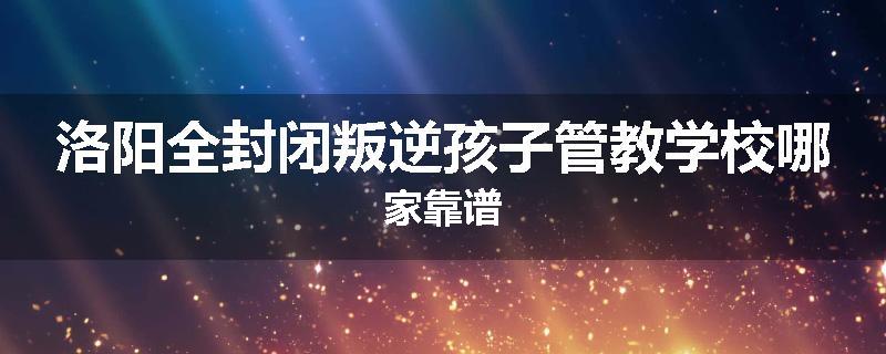 洛阳全封闭叛逆孩子管教学校哪家靠谱