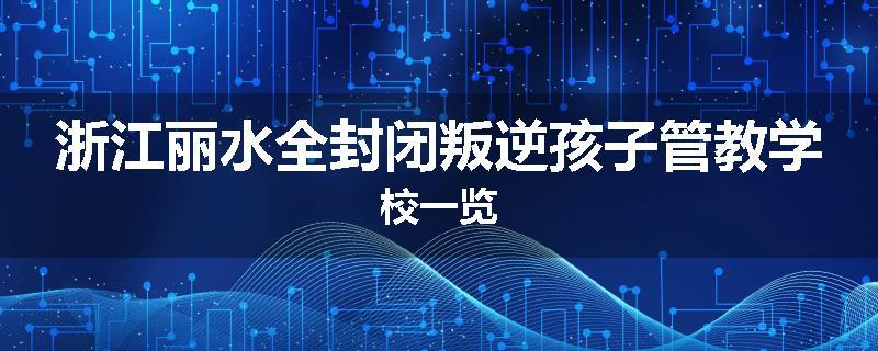 浙江丽水全封闭叛逆孩子管教学校一览