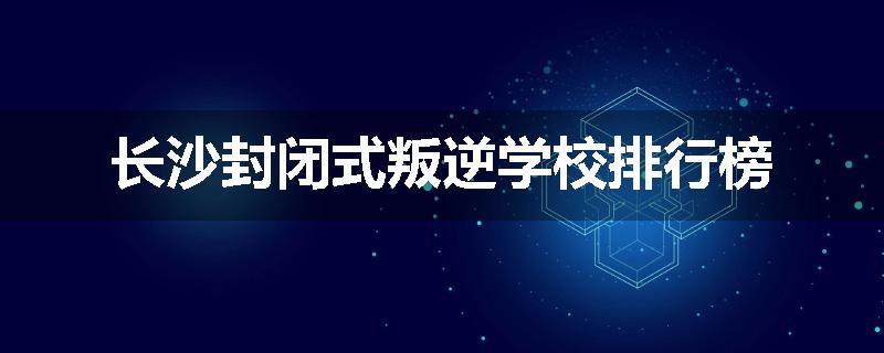 长沙封闭式叛逆学校排行榜