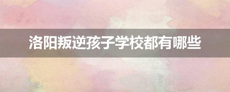 洛阳叛逆孩子学校都有哪些