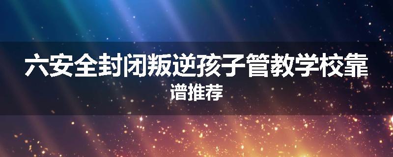 六安全封闭叛逆孩子管教学校靠谱推荐