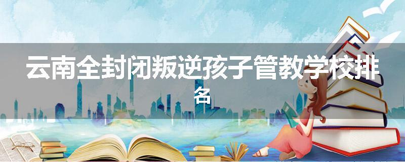 云南全封闭叛逆孩子管教学校排名