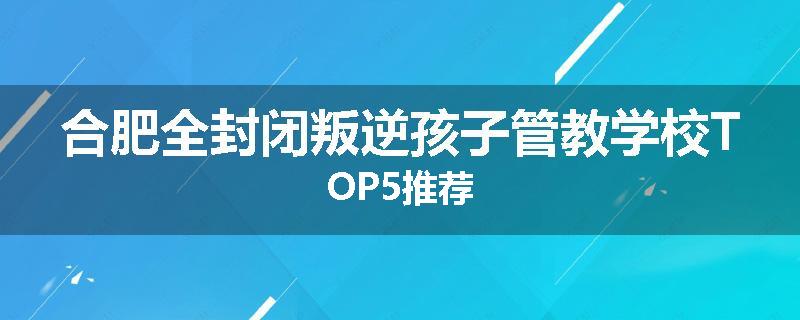 合肥全封闭叛逆孩子管教学校TOP5推荐