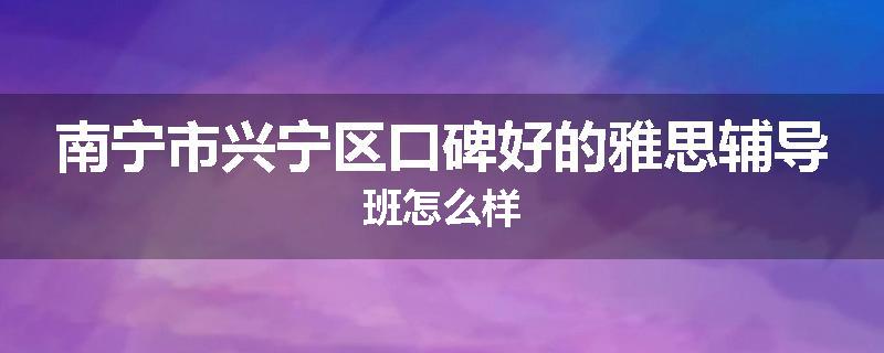 南宁市兴宁区口碑好的雅思辅导班怎么样
