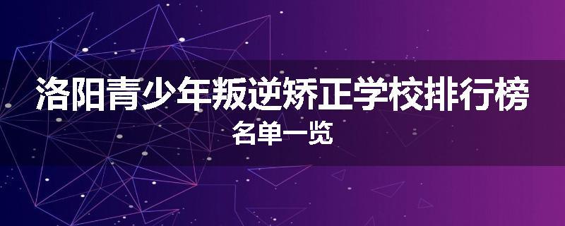 洛阳青少年叛逆矫正学校排行榜名单一览