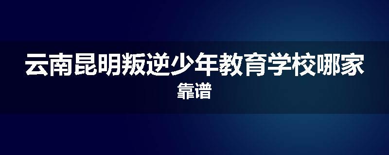 云南昆明叛逆少年教育学校哪家靠谱