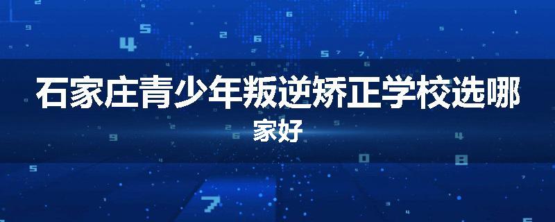 石家庄青少年叛逆矫正学校选哪家好