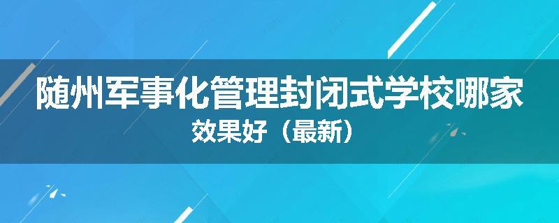 随州军事化管理封闭式学校哪家效果好（最新）