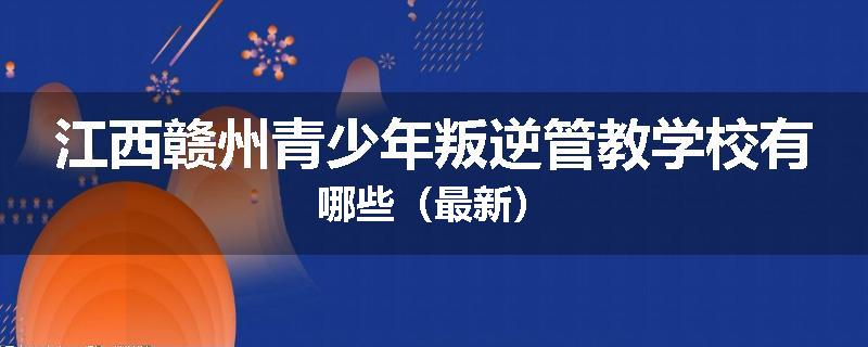 江西赣州青少年叛逆管教学校有哪些（最新）