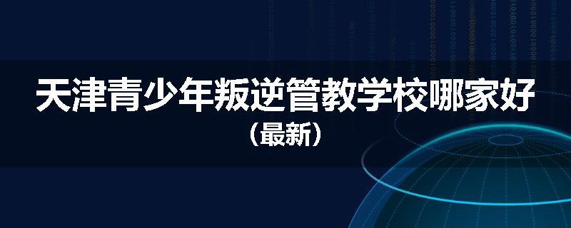 天津青少年叛逆管教学校哪家好（最新）
