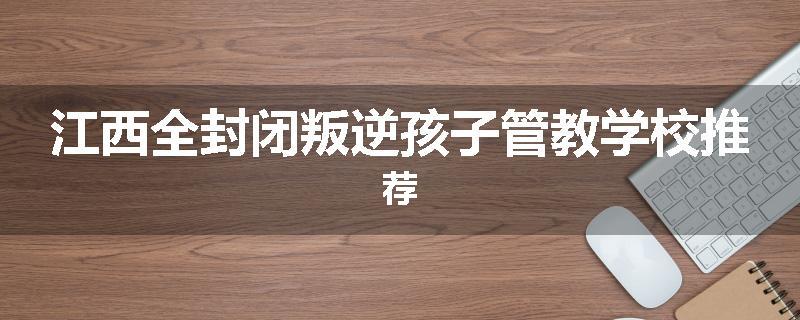 江西全封闭叛逆孩子管教学校推荐