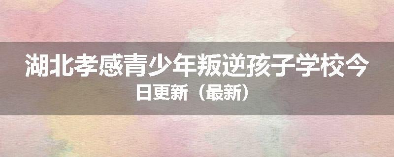 湖北孝感青少年叛逆孩子学校今日更新（最新）