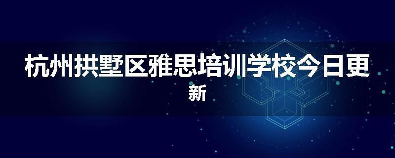 杭州拱墅区雅思培训学校今日更新