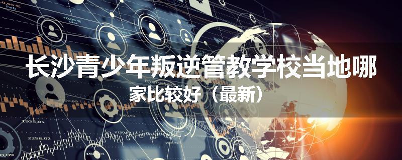 长沙青少年叛逆管教学校当地哪家比较好（最新）