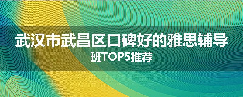 武汉市武昌区口碑好的雅思辅导班TOP5推荐