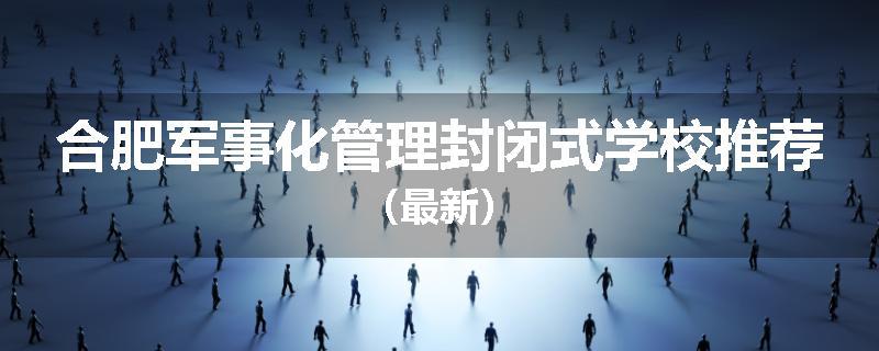 合肥军事化管理封闭式学校推荐（最新）