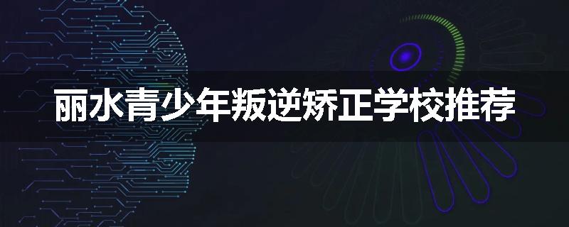 丽水青少年叛逆矫正学校推荐