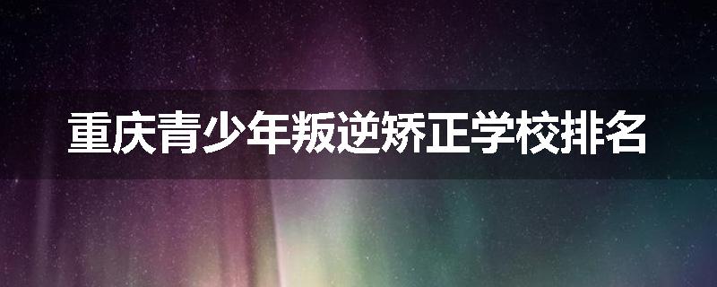 重庆青少年叛逆矫正学校排名