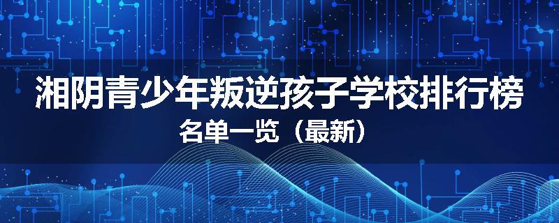 湘阴青少年叛逆孩子学校排行榜名单一览（最新）