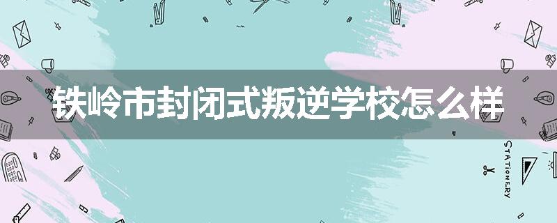 铁岭市封闭式叛逆学校怎么样