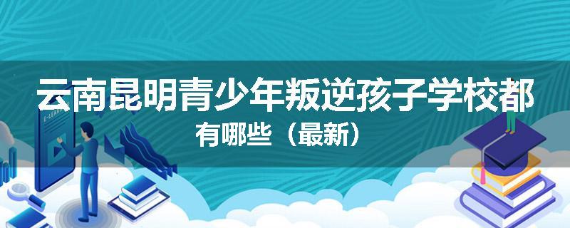 云南昆明青少年叛逆孩子学校都有哪些（最新）