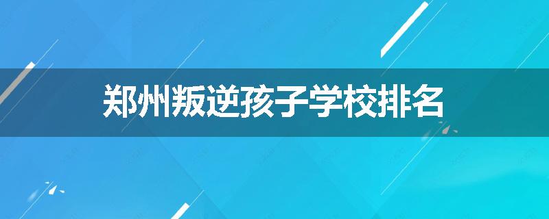 郑州叛逆孩子学校排名