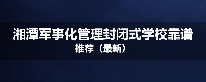 湘潭军事化管理封闭式学校靠谱推荐（最新）