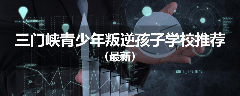 三门峡青少年叛逆孩子学校推荐（最新）