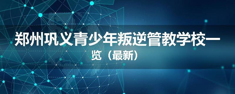 郑州巩义青少年叛逆管教学校一览（最新）