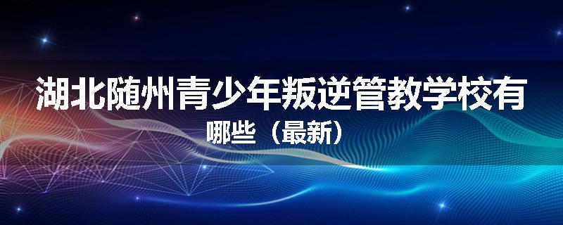 湖北随州青少年叛逆管教学校有哪些（最新）
