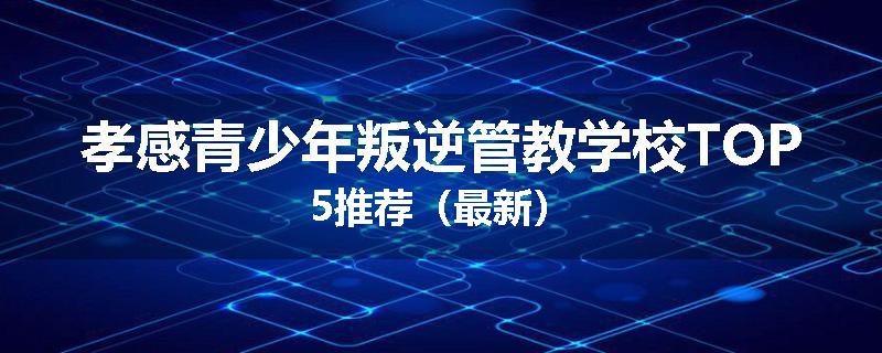 孝感青少年叛逆管教学校TOP5推荐（最新）