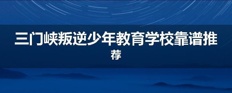 三门峡叛逆少年教育学校靠谱推荐