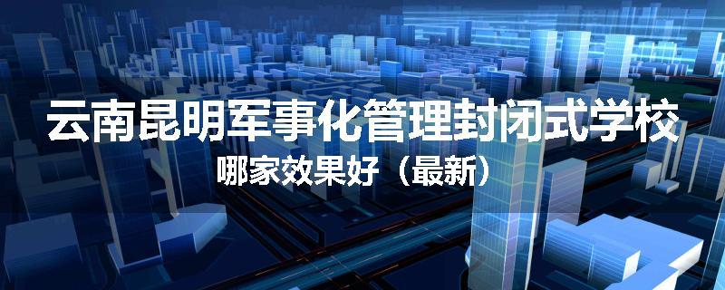 云南昆明军事化管理封闭式学校哪家效果好（最新）