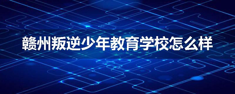 赣州叛逆少年教育学校怎么样