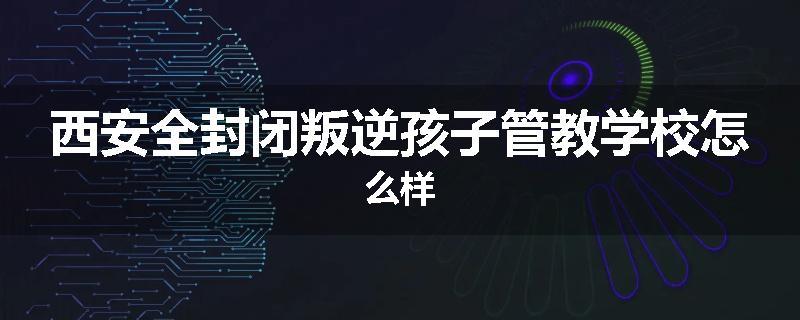 西安全封闭叛逆孩子管教学校怎么样