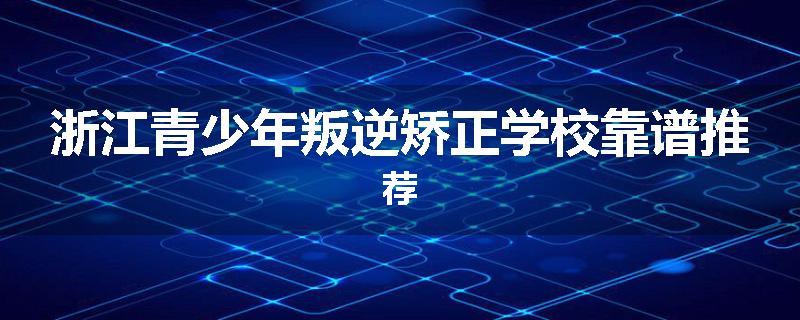 浙江青少年叛逆矫正学校靠谱推荐